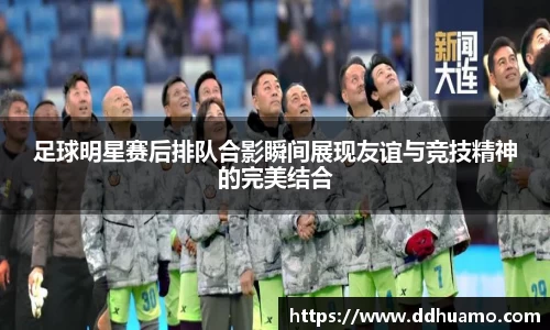 足球明星赛后排队合影瞬间展现友谊与竞技精神的完美结合